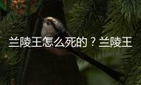 兰陵王怎么死的？兰陵王打仗为什么喜欢戴面具？